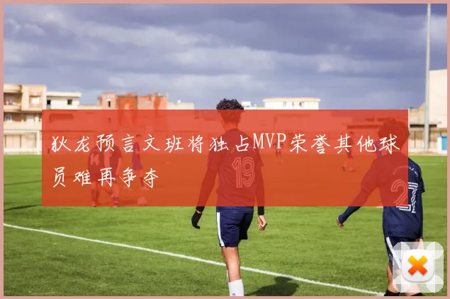 狄龙预言文班将独占MVP荣誉其他球员难再争夺