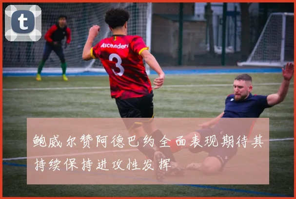 鲍威尔赞阿德巴约全面表现期待其持续保持进攻性发挥
