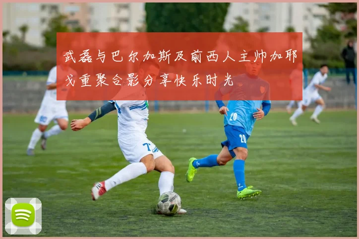 武磊与巴尔加斯及前西人主帅加耶戈重聚合影分享快乐时光