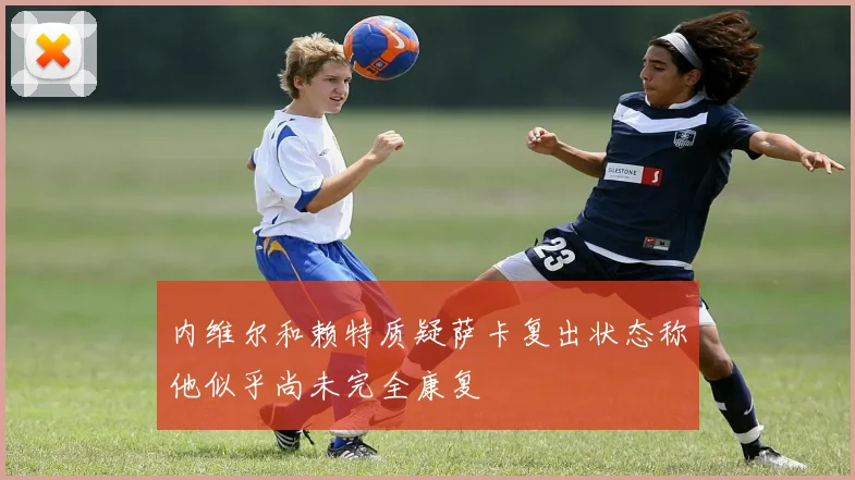 内维尔和赖特质疑萨卡复出状态称他似乎尚未完全康复