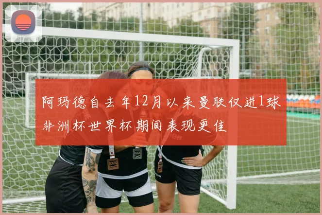 阿玛德自去年12月以来曼联仅进1球非洲杯世界杯期间表现更佳