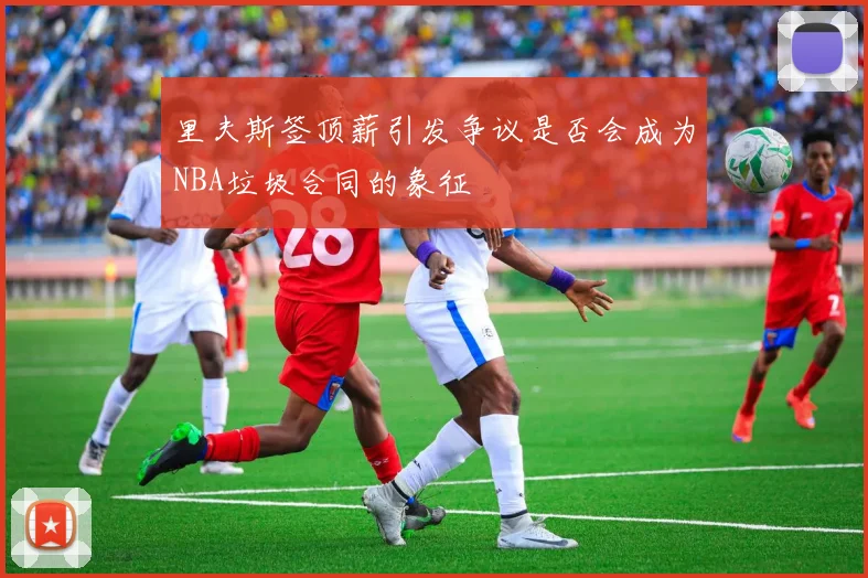里夫斯签顶薪引发争议是否会成为NBA垃圾合同的象征