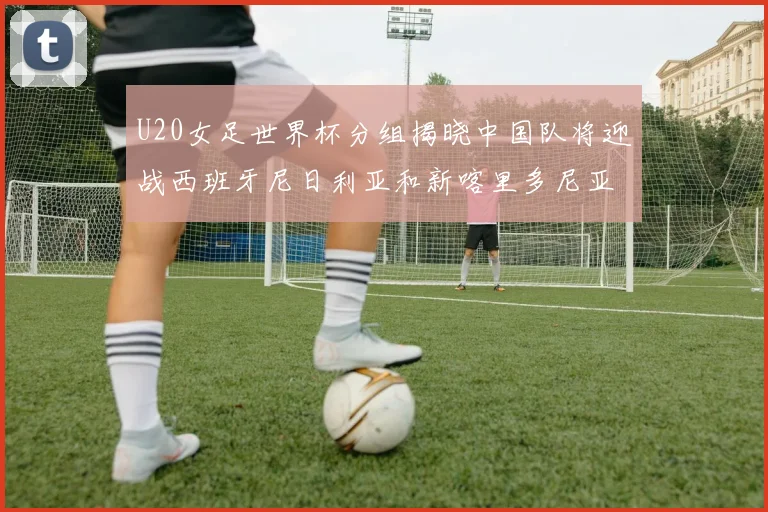 U20女足世界杯分组揭晓中国队将迎战西班牙尼日利亚和新喀里多尼亚