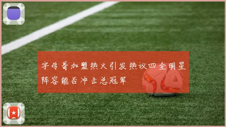字母哥加盟热火引发热议四全明星阵容能否冲击总冠军