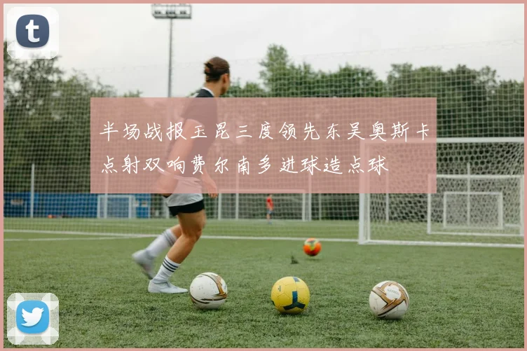 半场战报玉昆三度领先东吴奥斯卡点射双响费尔南多进球造点球